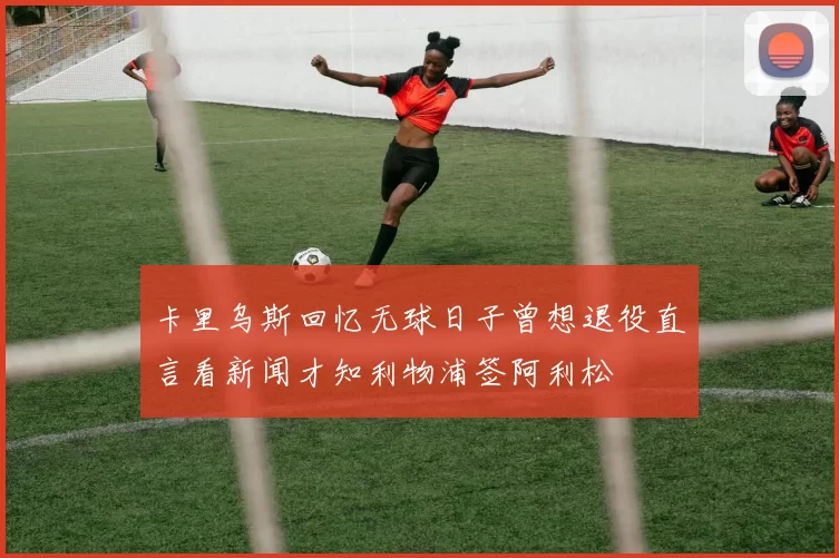 卡里乌斯回忆无球日子曾想退役直言看新闻才知利物浦签阿利松