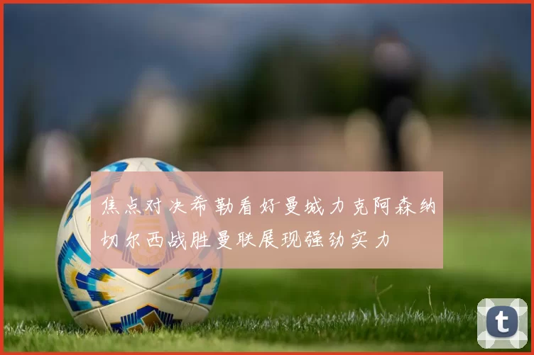 焦点对决希勒看好曼城力克阿森纳切尔西战胜曼联展现强劲实力